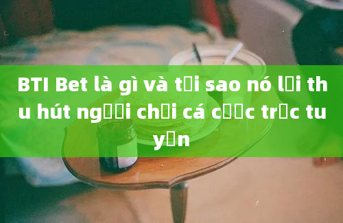 BTI Bet là gì và tại sao nó lại thu hút người chơi cá cược trực tuyến