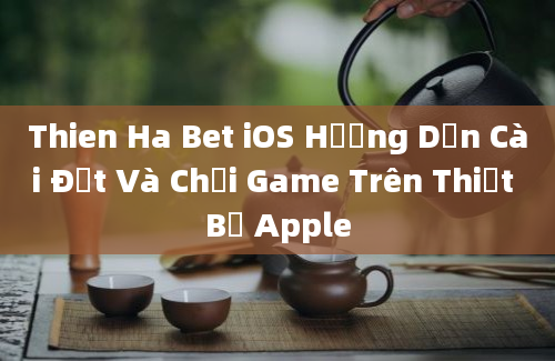 Thien Ha Bet iOS Hướng Dẫn Cài Đặt Và Chơi Game Trên Thiết Bị Apple