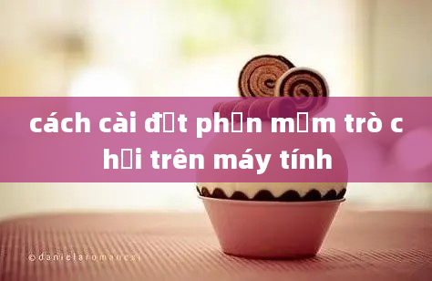 cách cài đặt phần mềm trò chơi trên máy tính