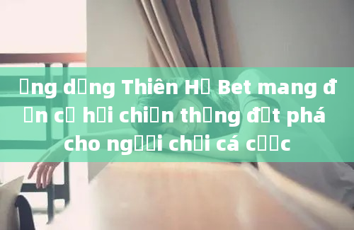 Ứng dụng Thiên Hạ Bet mang đến cơ hội chiến thắng đột phá cho người chơi cá cược