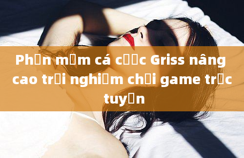 Phần mềm cá cược Griss nâng cao trải nghiệm chơi game trực tuyến