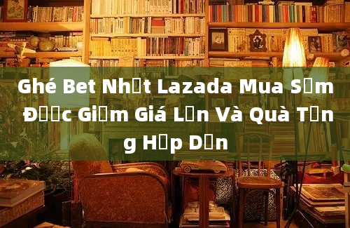 Ghé Bet Nhất Lazada Mua Sắm Được Giảm Giá Lớn Và Quà Tặng Hấp Dẫn