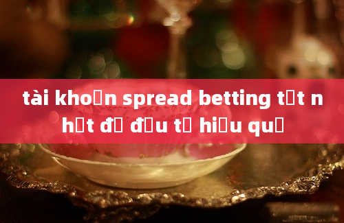 tài khoản spread betting tốt nhất để đầu tư hiệu quả