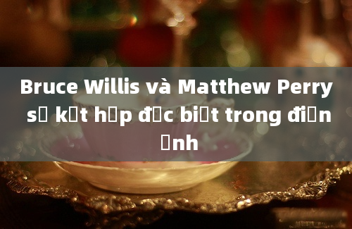 Bruce Willis và Matthew Perry sự kết hợp đặc biệt trong điện ảnh