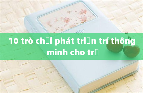 10 trò chơi phát triển trí thông minh cho trẻ