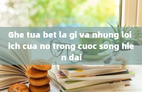 Ghe tua bet la gi va nhung loi ich cua no trong cuoc song hien dai