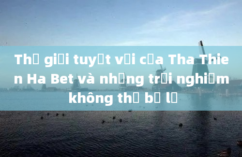 Thế giới tuyệt vời của Tha Thien Ha Bet và những trải nghiệm không thể bỏ lỡ