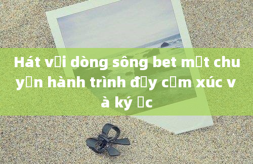 Hát với dòng sông bet một chuyến hành trình đầy cảm xúc và ký ức