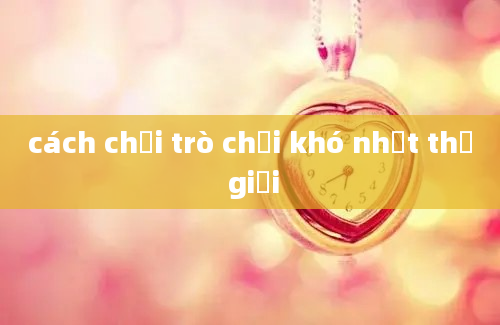 cách chơi trò chơi khó nhất thế giới