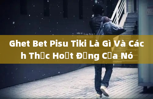 Ghet Bet Pisu Tiki Là Gì Và Cách Thức Hoạt Động Của Nó