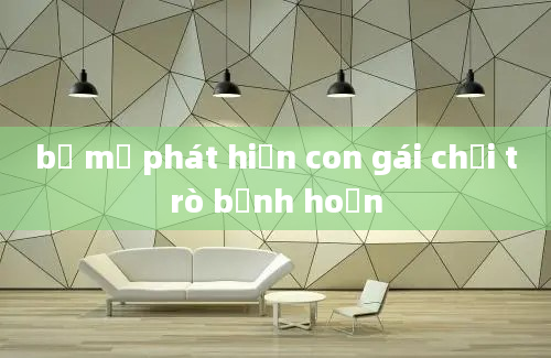 bố mẹ phát hiện con gái chơi trò bệnh hoạn