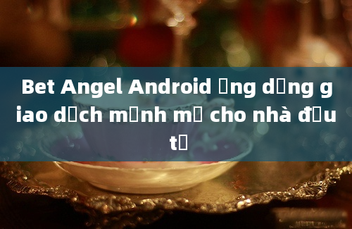 Bet Angel Android ứng dụng giao dịch mạnh mẽ cho nhà đầu tư