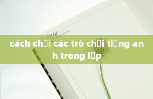 cách chơi các trò chơi tiếng anh trong lớp