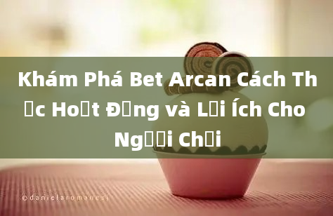 Khám Phá Bet Arcan Cách Thức Hoạt Động và Lợi Ích Cho Người Chơi