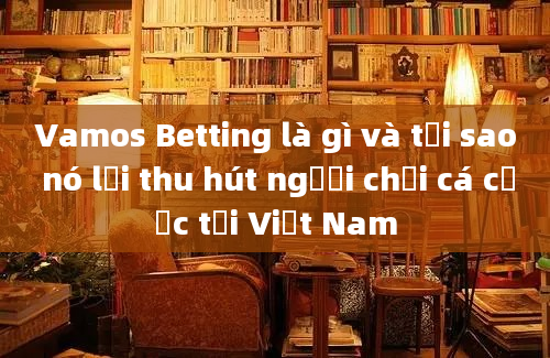 Vamos Betting là gì và tại sao nó lại thu hút người chơi cá cược tại Việt Nam