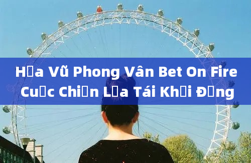 Hỏa Vũ Phong Vân Bet On Fire Cuộc Chiến Lửa Tái Khởi Động