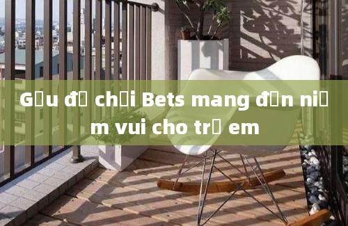 Gấu đồ chơi Bets mang đến niềm vui cho trẻ em