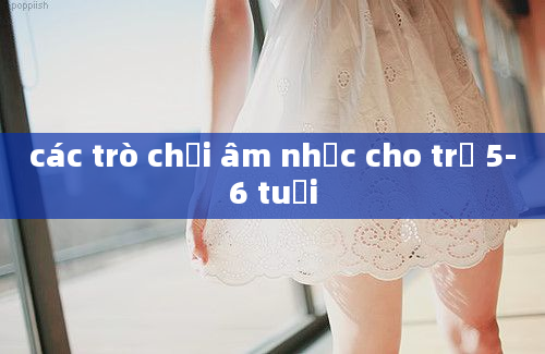 các trò chơi âm nhạc cho trẻ 5-6 tuổi