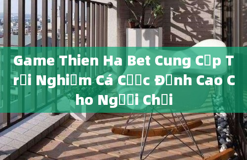 Game Thien Ha Bet Cung Cấp Trải Nghiệm Cá Cược Đỉnh Cao Cho Người Chơi