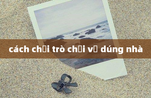 cách chơi trò chơi về dúng nhà