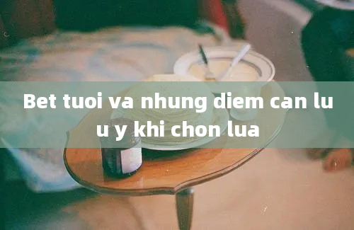 Bet tuoi va nhung diem can luu y khi chon lua