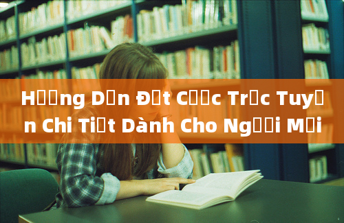 Hướng Dẫn Đặt Cược Trực Tuyến Chi Tiết Dành Cho Người Mới