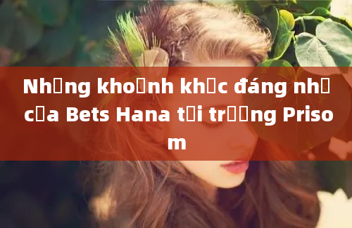 Những khoảnh khắc đáng nhớ của Bets Hana tại trường Prisom