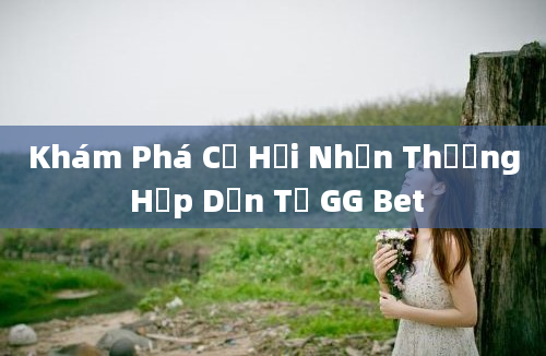 Khám Phá Cơ Hội Nhận Thưởng Hấp Dẫn Từ GG Bet