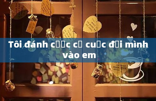 Tôi đánh cược cả cuộc đời mình vào em