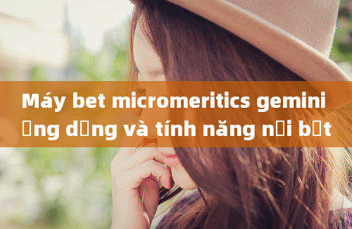 Máy bet micromeritics gemini ứng dụng và tính năng nổi bật