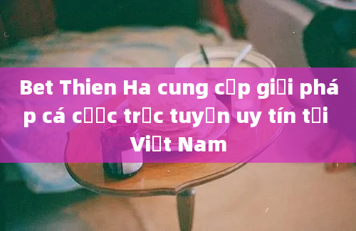 Bet Thien Ha cung cấp giải pháp cá cược trực tuyến uy tín tại Việt Nam