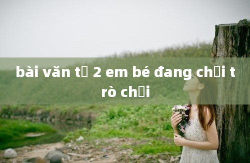 bài văn tả 2 em bé đang chơi trò chơi