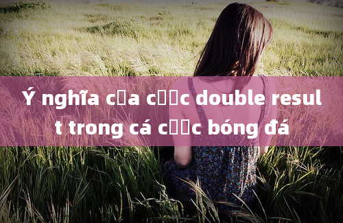 Ý nghĩa của cược double result trong cá cược bóng đá