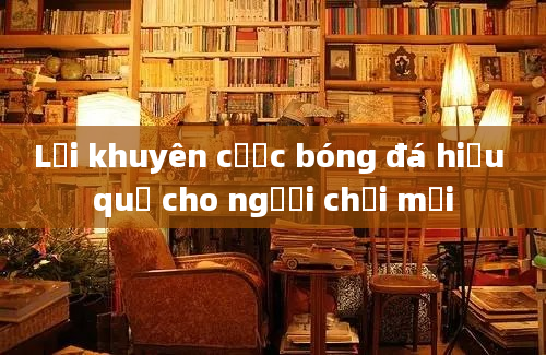 Lời khuyên cược bóng đá hiệu quả cho người chơi mới