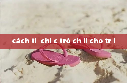 cách tổ chức trò chơi cho trẻ