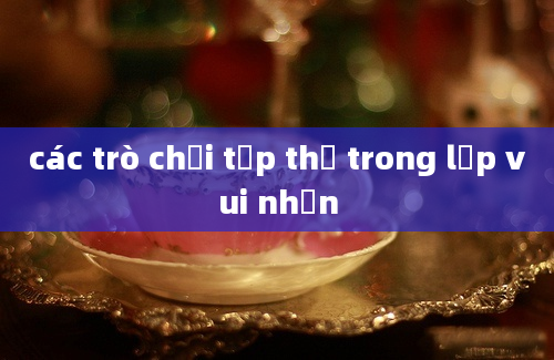 các trò chơi tập thể trong lớp vui nhộn