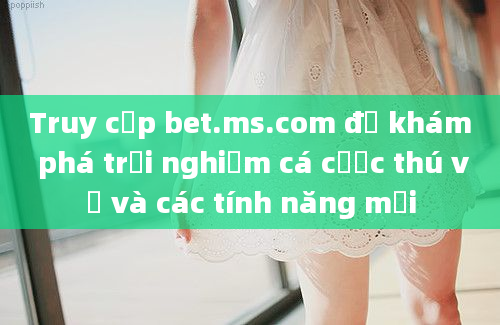 Truy cập bet.ms.com để khám phá trải nghiệm cá cược thú vị và các tính năng mới