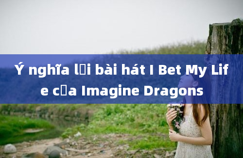 Ý nghĩa lời bài hát I Bet My Life của Imagine Dragons