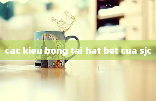 cac kieu bong tai hat bet cua sjc