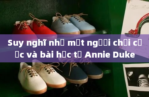 Suy nghĩ như một người chơi cược và bài học từ Annie Duke