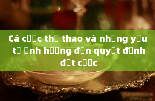 Cá cược thể thao và những yếu tố ảnh hưởng đến quyết định đặt cược