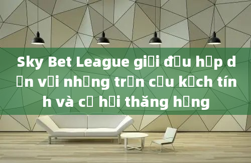 Sky Bet League giải đấu hấp dẫn với những trận cầu kịch tính và cơ hội thăng hạng