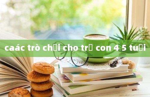 caác trò chơi cho trẻ con 4 5 tuổi