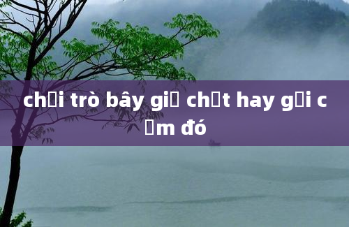 chơi trò bây giờ chết hay gợi cảm đó