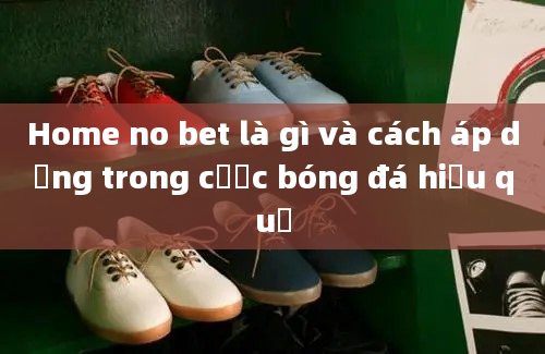 Home no bet là gì và cách áp dụng trong cược bóng đá hiệu quả