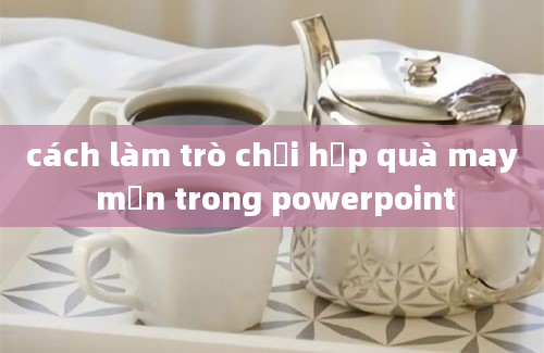 cách làm trò chơi hộp quà may mắn trong powerpoint