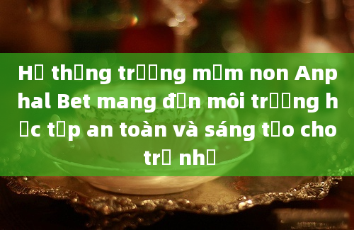 Hệ thống trường mầm non Anphal Bet mang đến môi trường học tập an toàn và sáng tạo cho trẻ nhỏ