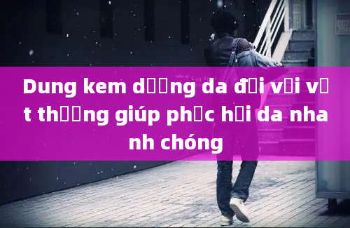 Dung kem dưỡng da đối với vết thương giúp phục hồi da nhanh chóng