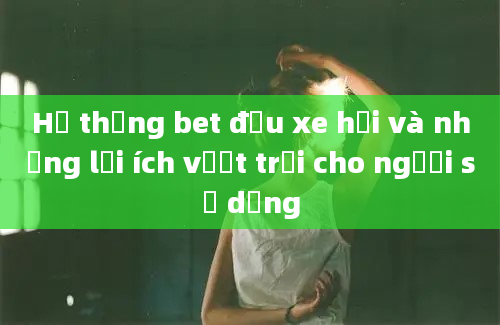 Hệ thống bet đầu xe hơi và những lợi ích vượt trội cho người sử dụng