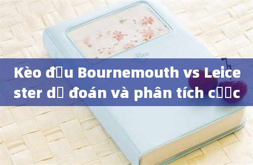 Kèo đấu Bournemouth vs Leicester dự đoán và phân tích cược